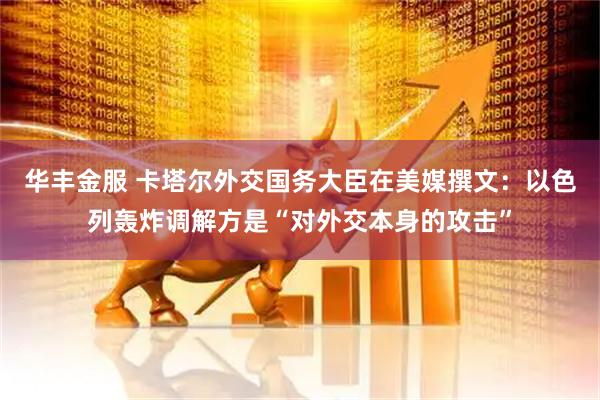 华丰金服 卡塔尔外交国务大臣在美媒撰文：以色列轰炸调解方是“对外交本身的攻击”