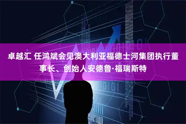 卓越汇 任鸿斌会见澳大利亚福德士河集团执行董事长、创始人安德鲁·福瑞斯特