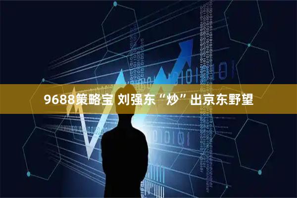 9688策略宝 刘强东“炒”出京东野望