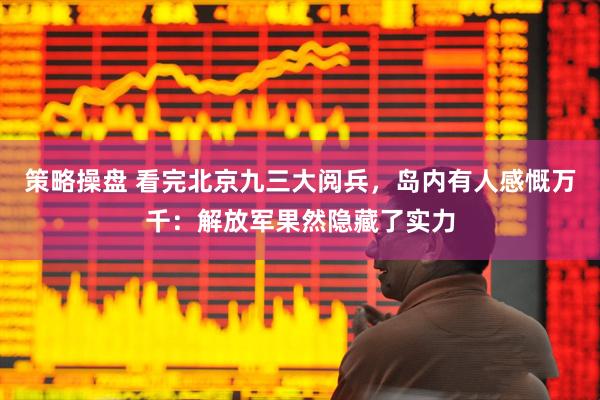 策略操盘 看完北京九三大阅兵，岛内有人感慨万千：解放军果然隐藏了实力