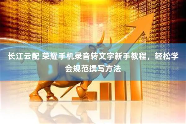 长江云配 荣耀手机录音转文字新手教程，轻松学会规范撰写方法