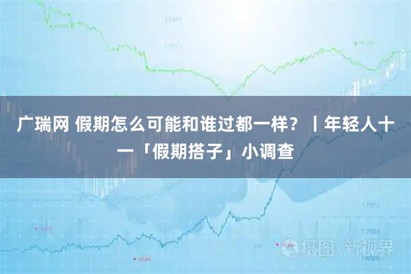广瑞网 假期怎么可能和谁过都一样？丨年轻人十一「假期搭子」小调查