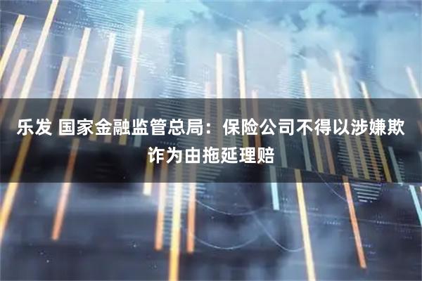 乐发 国家金融监管总局：保险公司不得以涉嫌欺诈为由拖延理赔
