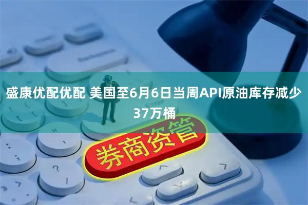 盛康优配优配 美国至6月6日当周API原油库存减少37万桶