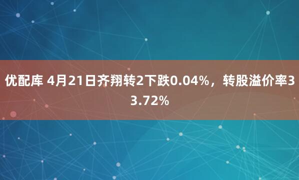 优配库 4月21日齐翔转2下跌0.04%，转股溢价率33.72%