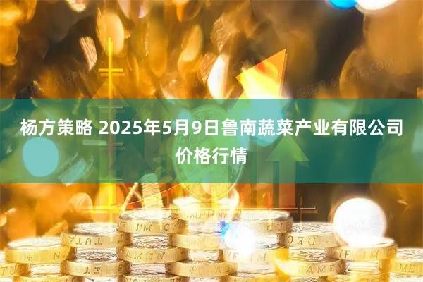 杨方策略 2025年5月9日鲁南蔬菜产业有限公司价格行情