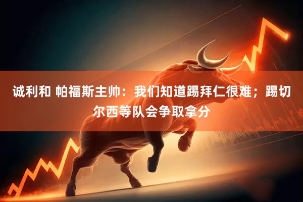 诚利和 帕福斯主帅：我们知道踢拜仁很难；踢切尔西等队会争取拿分