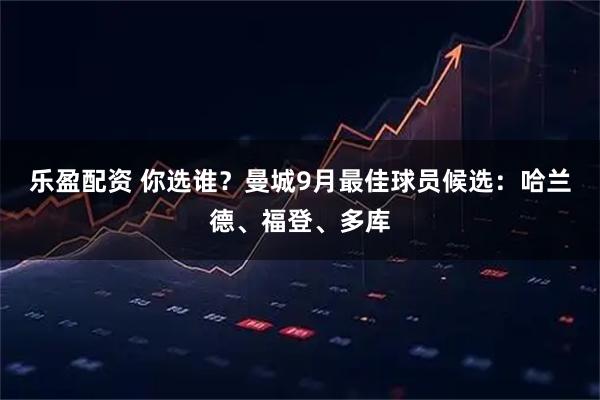 乐盈配资 你选谁？曼城9月最佳球员候选：哈兰德、福登、多库
