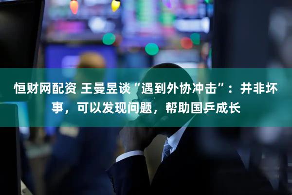 恒财网配资 王曼昱谈“遇到外协冲击”：并非坏事，可以发现问题，帮助国乒成长