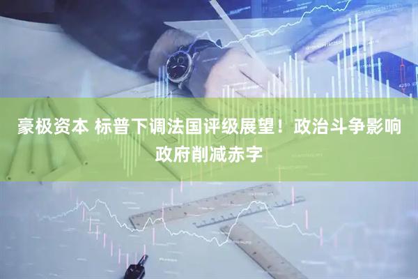 豪极资本 标普下调法国评级展望！政治斗争影响政府削减赤字