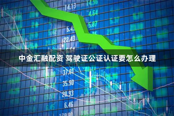 中金汇融配资 驾驶证公证认证要怎么办理