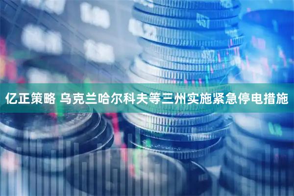亿正策略 乌克兰哈尔科夫等三州实施紧急停电措施
