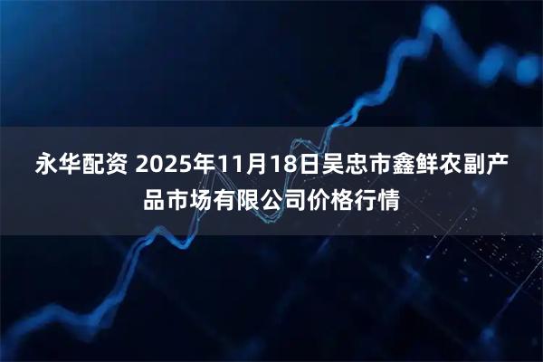 永华配资 2025年11月18日吴忠市鑫鲜农副产品市场有限公司价格行情