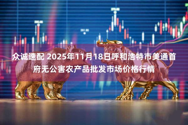 众诚速配 2025年11月18日呼和浩特市美通首府无公害农产品批发市场价格行情