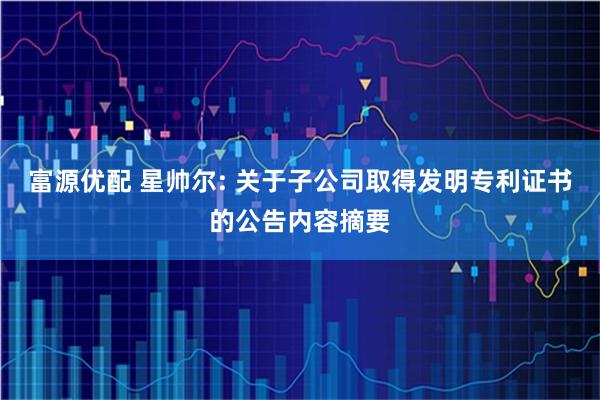 富源优配 星帅尔: 关于子公司取得发明专利证书的公告内容摘要