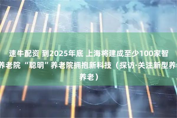 速牛配资 到2025年底 上海将建成至少100家智慧养老院 “聪明”养老院拥抱新科技（探访·关注新型养老）
