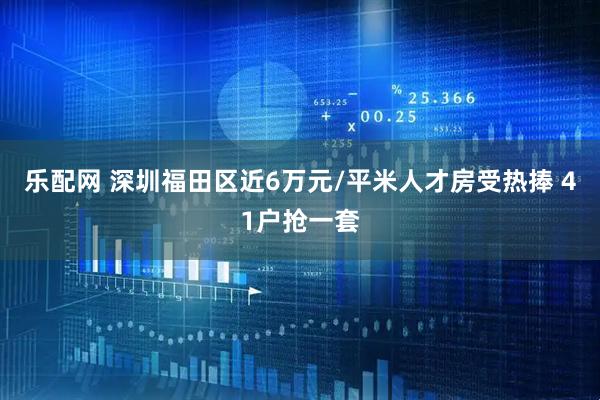 乐配网 深圳福田区近6万元/平米人才房受热捧 41户抢一套