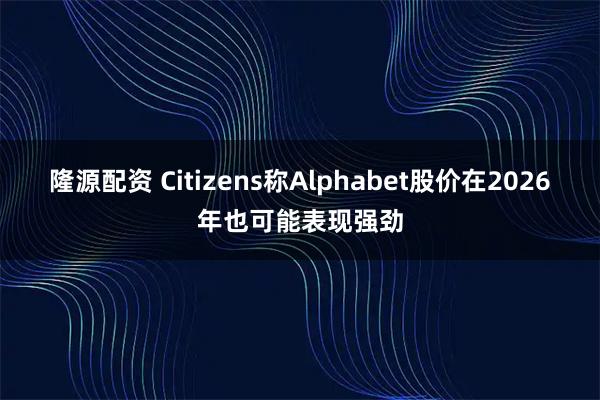 隆源配资 Citizens称Alphabet股价在2026年也可能表现强劲