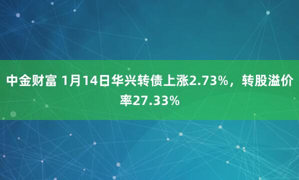 中金财富 1月14日华兴转债上涨2.73%，转股溢价率27.33%