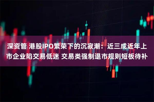 深资管 港股IPO繁荣下的沉寂潮：近三成近年上市企业陷交易低迷 交易类强制退市规则短板待补