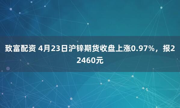 致富配资 4月23日沪锌期货收盘上涨0.97%，报22460元