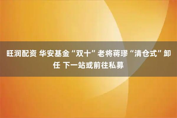 旺润配资 华安基金“双十”老将蒋璆“清仓式”卸任 下一站或前往私募