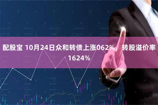 配股宝 10月24日众和转债上涨062%，转股溢价率1624%